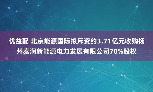 优益配 北京能源国际拟斥资约3.71亿元收购扬州泰润新能源电力发展有限公司70%股权