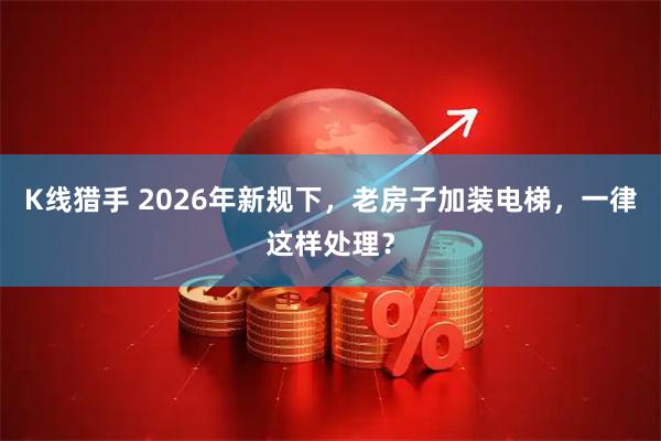 K线猎手 2026年新规下，老房子加装电梯，一律这样处理？