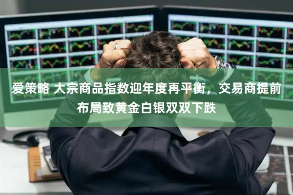 爱策略 大宗商品指数迎年度再平衡，交易商提前布局致黄金白银双双下跌