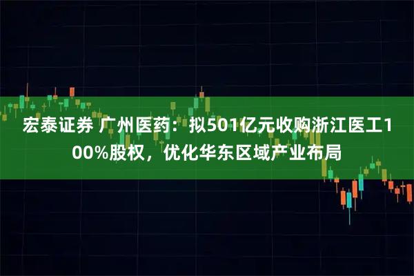宏泰证券 广州医药：拟501亿元收购浙江医工100%股权，优化华东区域产业布局