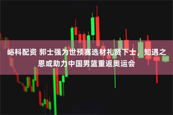 峪科配资 郭士强为世预赛选材礼贤下士，知遇之恩或助力中国男篮重返奥运会
