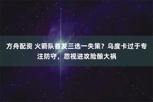 方舟配资 火箭队首发三选一失策？乌度卡过于专注防守，忽视进攻险酿大祸
